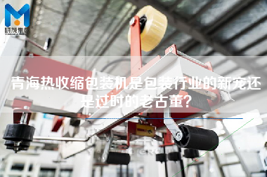 青海熱收縮包裝機(jī)是包裝行業(yè)的新寵還是過時的老古董？