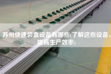 蘇州快速裝盒設(shè)備有哪些(了解這些設(shè)備，提高生產(chǎn)效率)