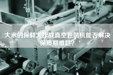 大米的保鮮大作戰(zhàn)真空包裝機(jī)能否解決保質(zhì)期難題？