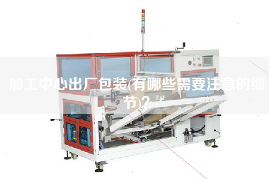 加工中心出廠包裝(有哪些需要注意的細節(jié))？