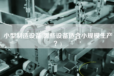 小型制造設(shè)備(哪些設(shè)備適合小規(guī)模生產(chǎn)？)