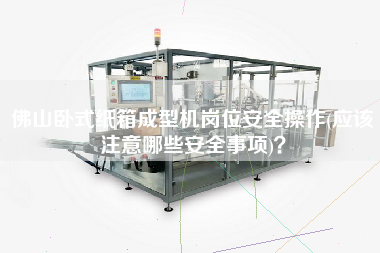 佛山臥式紙箱成型機崗位安全操作(應該注意哪些安全事項)？