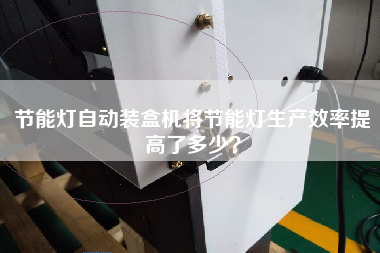 節(jié)能燈自動裝盒機將節(jié)能燈生產(chǎn)效率提高了多少？