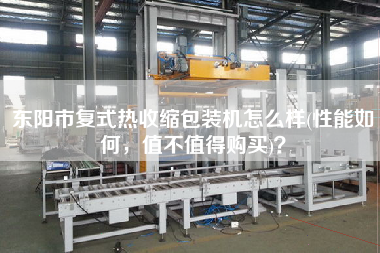 東陽市復(fù)式熱收縮包裝機(jī)怎么樣(性能如何，值不值得X)？