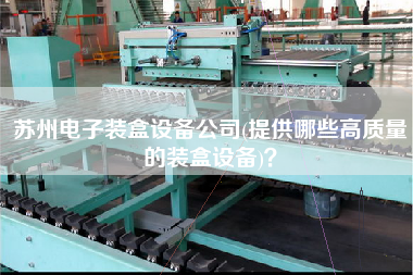 蘇州電子裝盒設(shè)備公司(提供哪些高質(zhì)量的裝盒設(shè)備)？