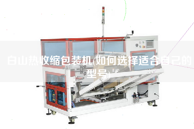 白山熱收縮包裝機(jī)(如何選擇適合自己的型號)