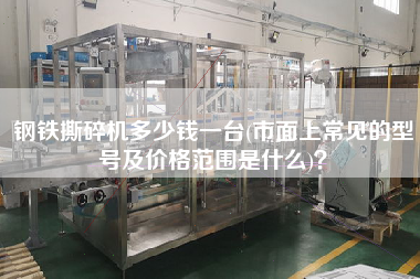 鋼鐵撕碎機(jī)多少錢一臺(tái)(市面上常見的型號(hào)及價(jià)格范圍是什么)？
